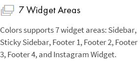 7 Widget-Bereiche: Colors unterstützt 7 Widget-Bereiche: Sidebar, Sticky Sidebar, Footer 1, Footer 2, Footer 3, Footer 4 und Instagram-Widget.